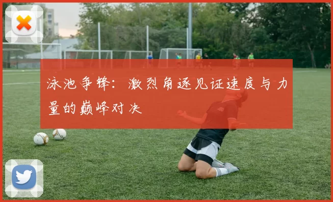 泳池争锋：激烈角逐见证速度与力量的巅峰对决