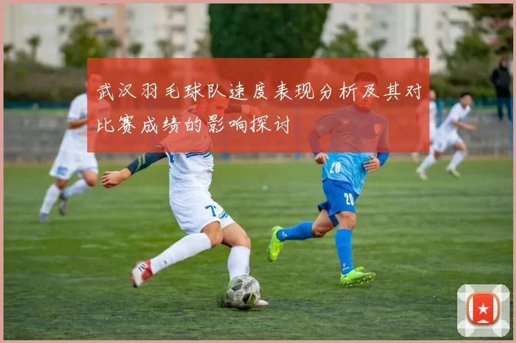 武汉羽毛球队速度表现分析及其对比赛成绩的影响探讨