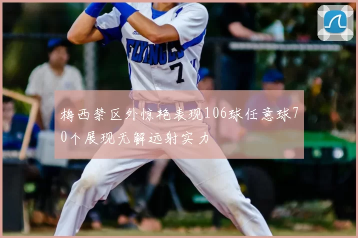梅西禁区外惊艳表现106球任意球70个展现无解远射实力