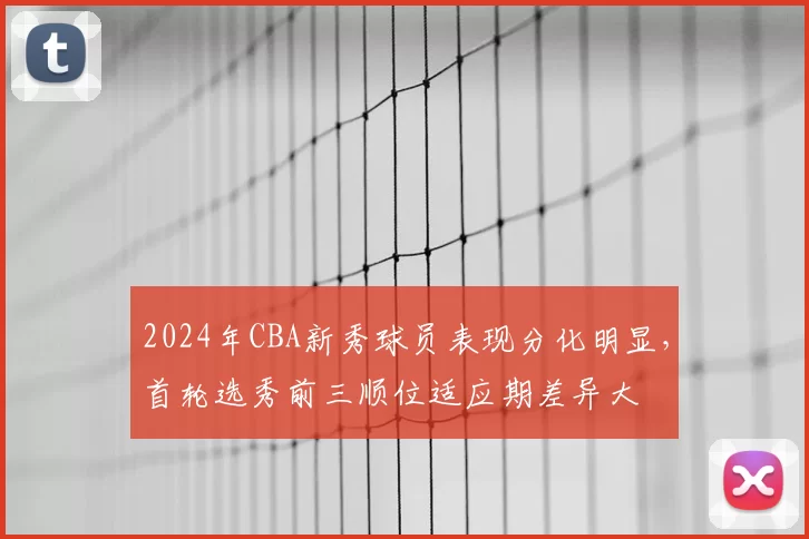 2024年CBA新秀球员表现分化明显,首轮选秀前三顺位适应期差异大