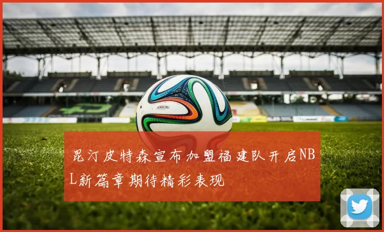 昆汀皮特森宣布加盟福建队开启NBL新篇章期待精彩表现