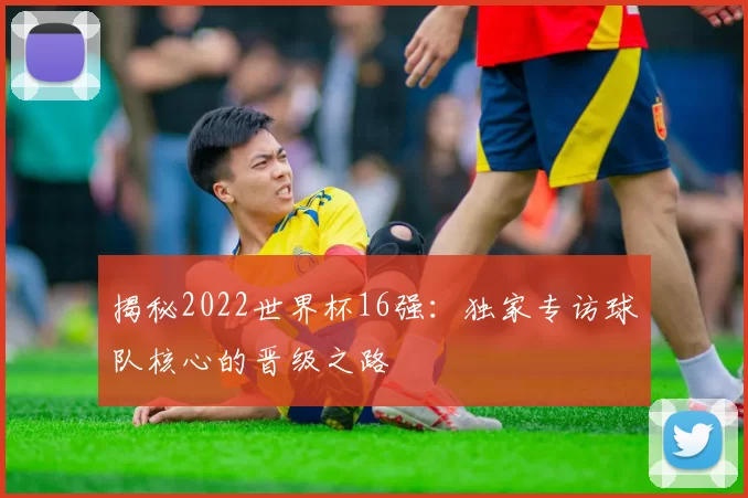 揭秘2022世界杯16强:独家专访球队核心的晋级之路