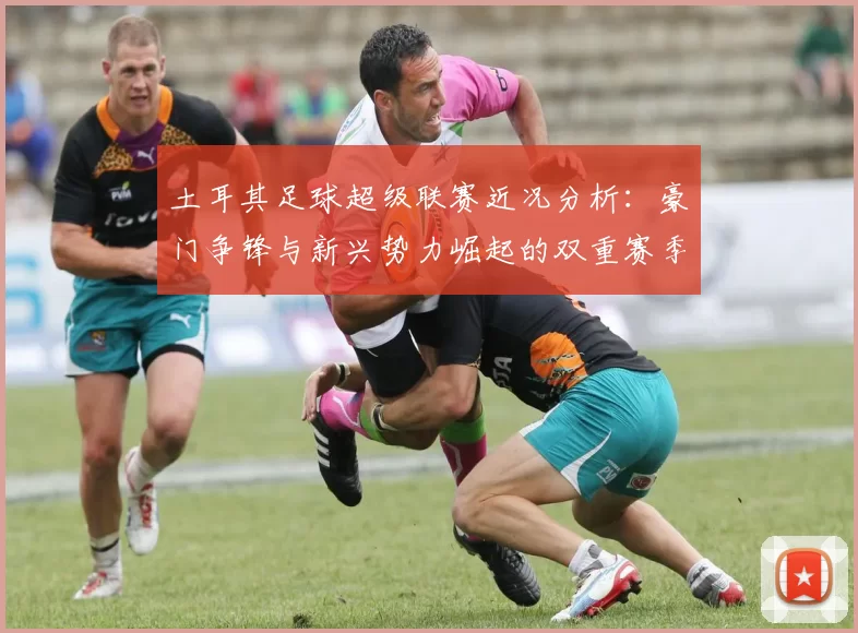 土耳其足球超级联赛近况分析：豪门争锋与新兴势力崛起的双重赛季变局