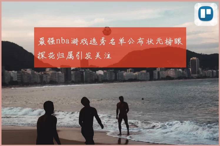 最强nba游戏选秀名单公布状元榜眼探花归属引发关注