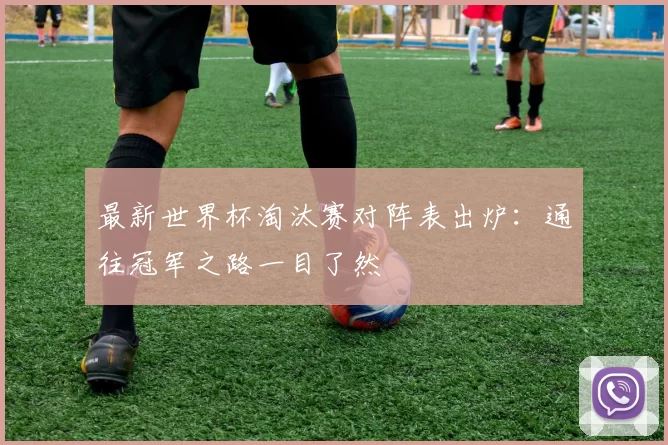 最新世界杯淘汰赛对阵表出炉：通往冠军之路一目了然