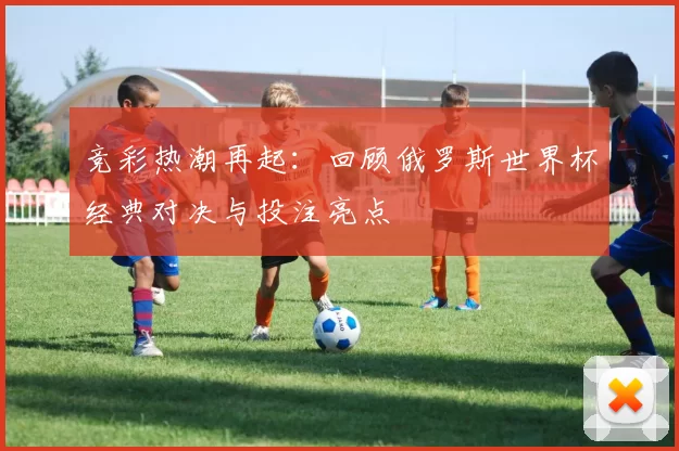 竞彩热潮再起：回顾俄罗斯世界杯经典对决与投注亮点