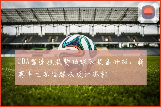 CBA雷速服装赞助球队装备升级,新赛季主客场球衣设计亮相