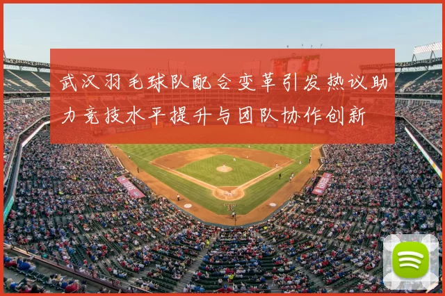 武汉羽毛球队配合变革引发热议助力竞技水平提升与团队协作创新