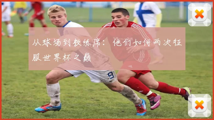 从球场到教练席：他们如何两次征服世界杯之巅