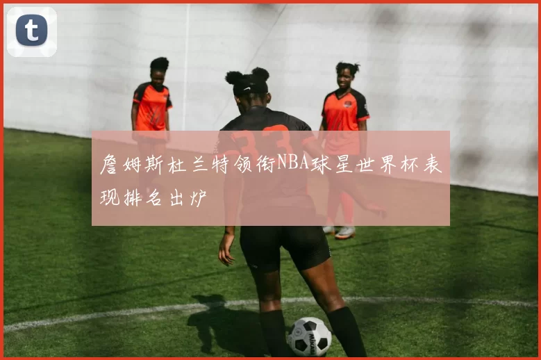 詹姆斯杜兰特领衔NBA球星世界杯表现排名出炉