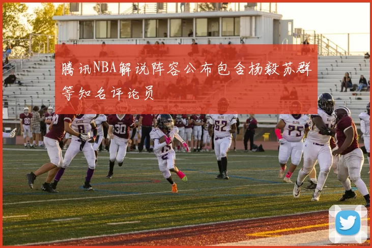 腾讯NBA解说阵容公布包含杨毅苏群等知名评论员