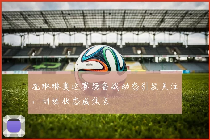 孔琳琳奥运赛场备战动态引发关注,训练状态成焦点