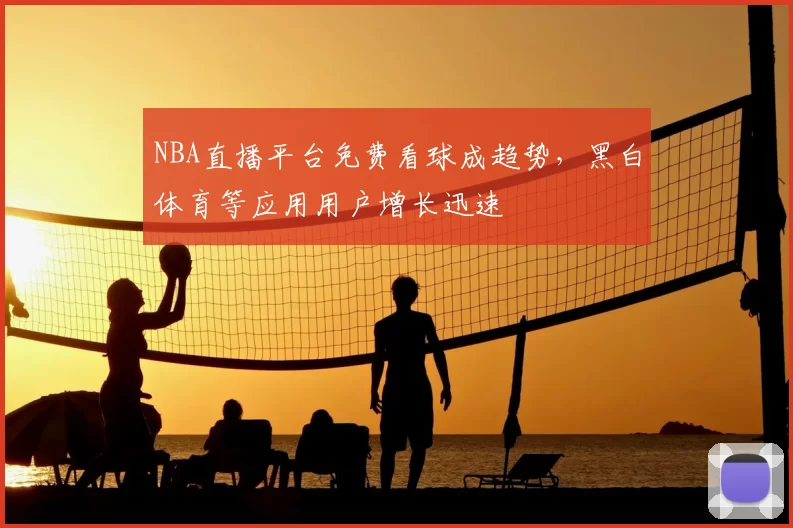 NBA直播平台免费看球成趋势，黑白体育等应用用户增长迅速