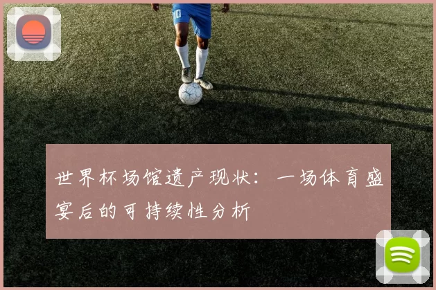 世界杯场馆遗产现状:一场体育盛宴后的可持续性分析