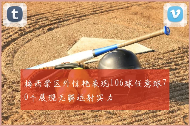 梅西禁区外惊艳表现106球任意球70个展现无解远射实力