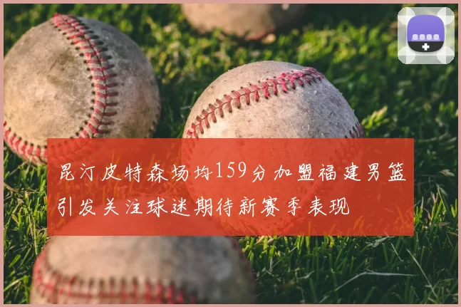 昆汀皮特森场均159分加盟福建男篮引发关注球迷期待新赛季表现