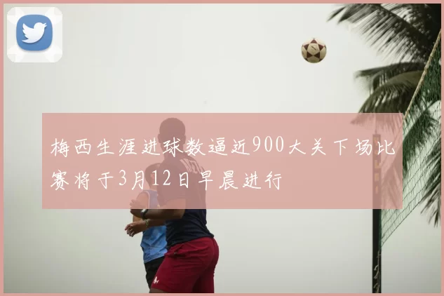 梅西生涯进球数逼近900大关下场比赛将于3月12日早晨进行