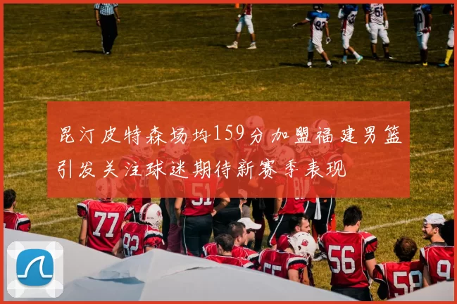 昆汀皮特森场均159分加盟福建男篮引发关注球迷期待新赛季表现