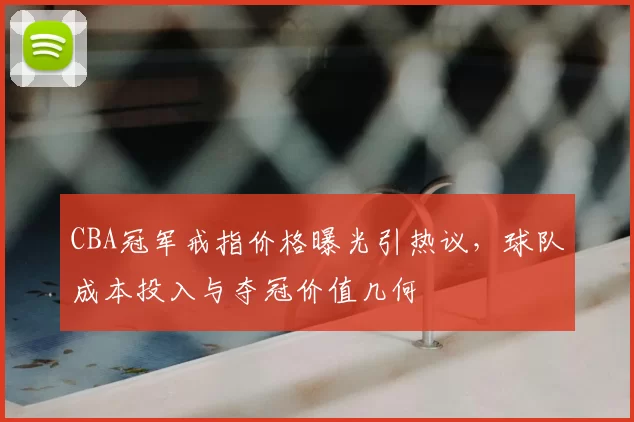 CBA冠军戒指价格曝光引热议，球队成本投入与夺冠价值几何