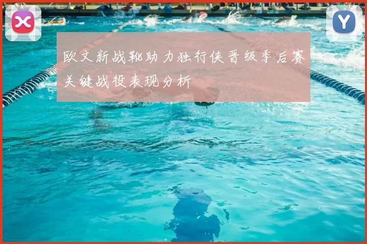 欧文新战靴助力独行侠晋级季后赛关键战役表现分析