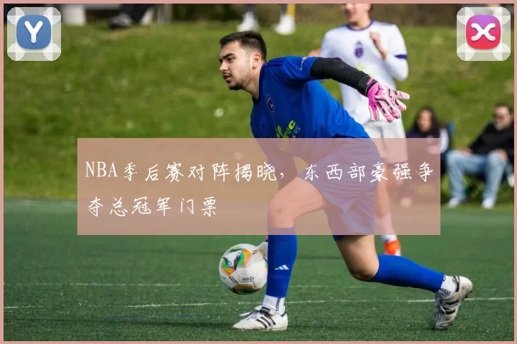 NBA季后赛对阵揭晓，东西部豪强争夺总冠军门票