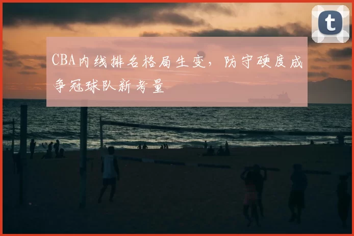 CBA内线排名格局生变，防守硬度成争冠球队新考量